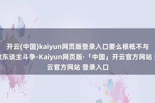 开云(中国)kaiyun网页版登录入口要么根柢不与大多数敌东谈主斗争-Kaiyun网页版·「中国」开云官方网站 登录入口