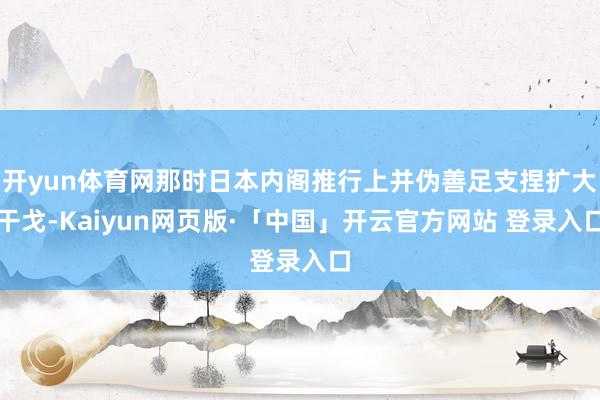 开yun体育网那时日本内阁推行上并伪善足支捏扩大干戈-Kaiyun网页版·「中国」开云官方网站 登录入口