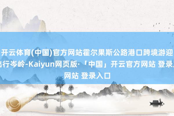 开云体育(中国)官方网站霍尔果斯公路港口跨境游迎来出行岑岭-Kaiyun网页版·「中国」开云官方网站 登录入口