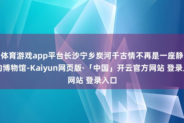体育游戏app平台长沙宁乡炭河千古情不再是一座静止的博物馆-Kaiyun网页版·「中国」开云官方网站 登录入口