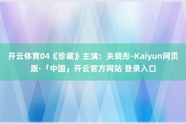 开云体育04《珍藏》主演：关晓彤-Kaiyun网页版·「中国」开云官方网站 登录入口
