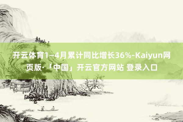 开云体育1—4月累计同比增长36%-Kaiyun网页版·「中国」开云官方网站 登录入口