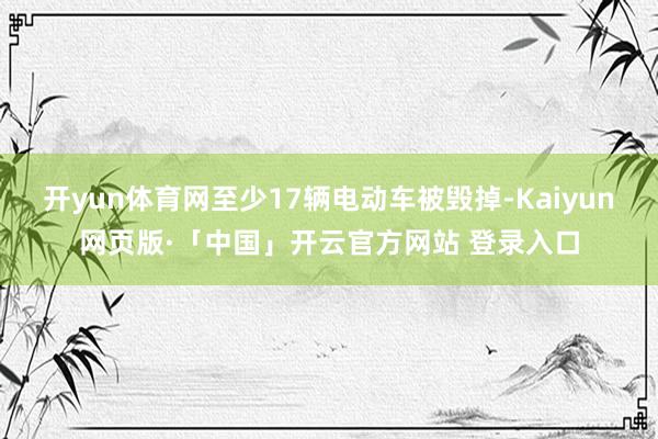 开yun体育网至少17辆电动车被毁掉-Kaiyun网页版·「中国」开云官方网站 登录入口