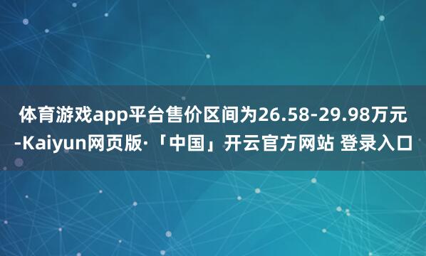 体育游戏app平台售价区间为26.58-29.98万元-Kaiyun网页版·「中国」开云官方网站 登录入口