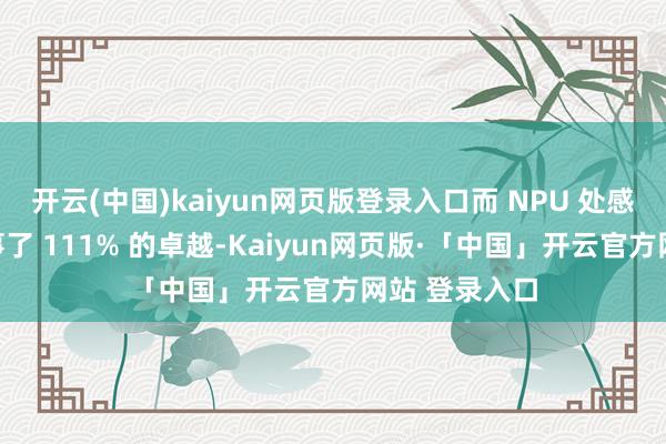 开云(中国)kaiyun网页版登录入口而 NPU 处感性能更是竣事了 111% 的卓越-Kaiyun网页版·「中国」开云官方网站 登录入口