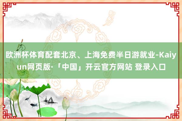 欧洲杯体育配套北京、上海免费半日游就业-Kaiyun网页版·「中国」开云官方网站 登录入口