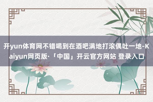 开yun体育网不错喝到在酒吧满地打滚偶吐一地-Kaiyun网页版·「中国」开云官方网站 登录入口