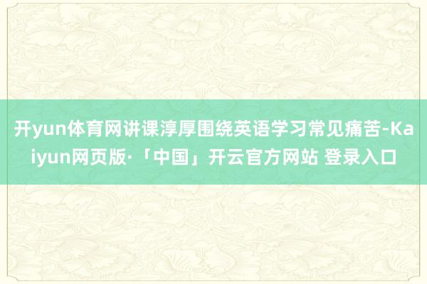 开yun体育网讲课淳厚围绕英语学习常见痛苦-Kaiyun网页版·「中国」开云官方网站 登录入口