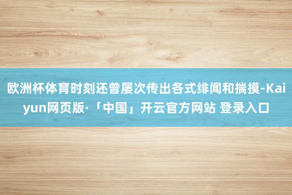 欧洲杯体育时刻还曾屡次传出各式绯闻和揣摸-Kaiyun网页版·「中国」开云官方网站 登录入口