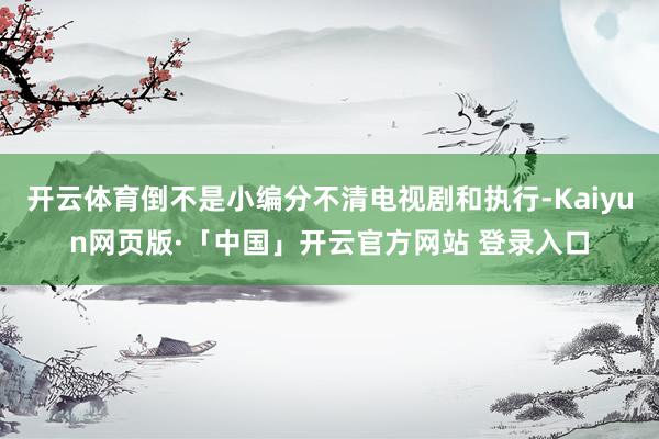 开云体育倒不是小编分不清电视剧和执行-Kaiyun网页版·「中国」开云官方网站 登录入口