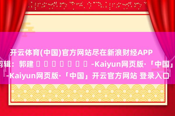 开云体育(中国)官方网站尽在新浪财经APP            						职守剪辑：郭建 							-Kaiyun网页版·「中国」开云官方网站 登录入口