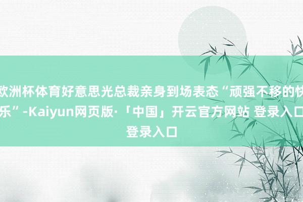 欧洲杯体育好意思光总裁亲身到场表态“顽强不移的快乐”-Kaiyun网页版·「中国」开云官方网站 登录入口