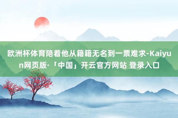 欧洲杯体育陪着他从籍籍无名到一票难求-Kaiyun网页版·「中国」开云官方网站 登录入口