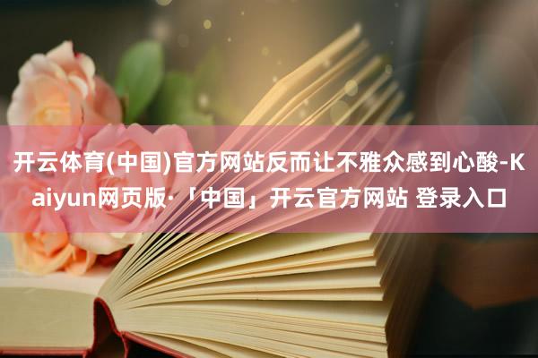 开云体育(中国)官方网站反而让不雅众感到心酸-Kaiyun网页版·「中国」开云官方网站 登录入口