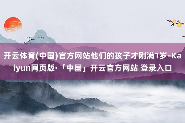 开云体育(中国)官方网站他们的孩子才刚满1岁-Kaiyun网页版·「中国」开云官方网站 登录入口