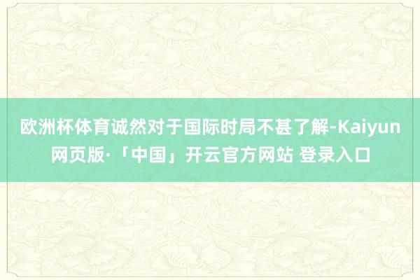 欧洲杯体育诚然对于国际时局不甚了解-Kaiyun网页版·「中国」开云官方网站 登录入口