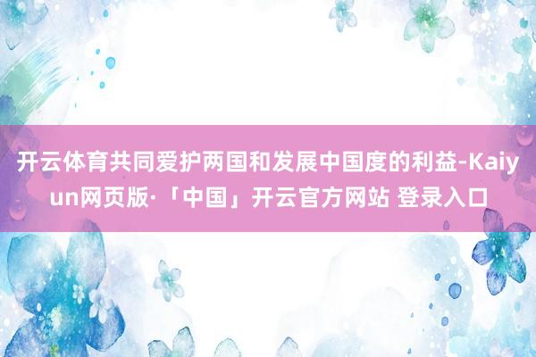 开云体育共同爱护两国和发展中国度的利益-Kaiyun网页版·「中国」开云官方网站 登录入口