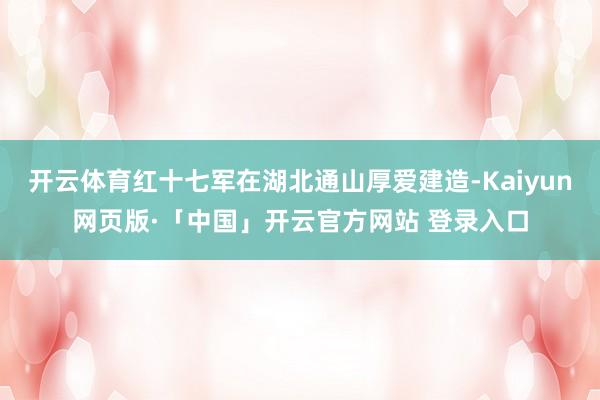 开云体育红十七军在湖北通山厚爱建造-Kaiyun网页版·「中国」开云官方网站 登录入口