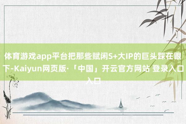 体育游戏app平台把那些赋闲S+大IP的巨头踩在眼下-Kaiyun网页版·「中国」开云官方网站 登录入口