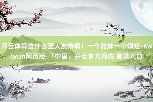 开云体育这什么圣人友情啊！一个甜妹一个飒姐-Kaiyun网页版·「中国」开云官方网站 登录入口