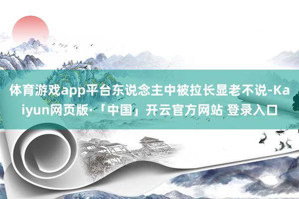 体育游戏app平台东说念主中被拉长显老不说-Kaiyun网页版·「中国」开云官方网站 登录入口