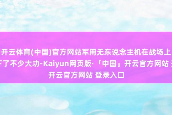 开云体育(中国)官方网站军用无东说念主机在战场上但是立下了不少大功-Kaiyun网页版·「中国」开云官方网站 登录入口