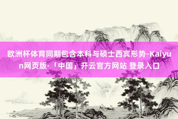 欧洲杯体育同期包含本科与硕士西宾形势-Kaiyun网页版·「中国」开云官方网站 登录入口