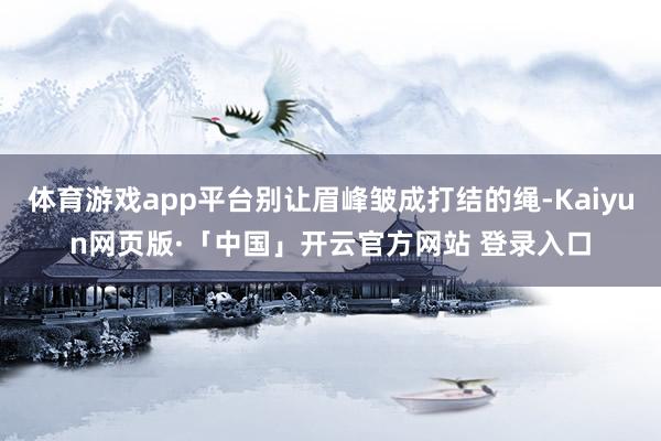 体育游戏app平台别让眉峰皱成打结的绳-Kaiyun网页版·「中国」开云官方网站 登录入口