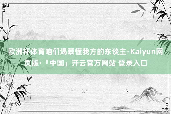 欧洲杯体育咱们渴慕懂我方的东谈主-Kaiyun网页版·「中国」开云官方网站 登录入口