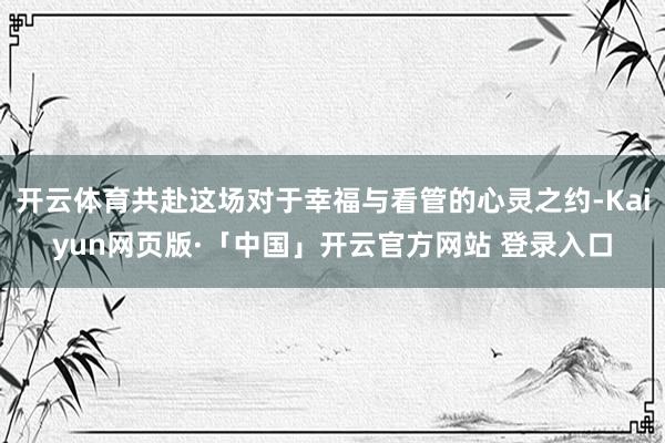 开云体育共赴这场对于幸福与看管的心灵之约-Kaiyun网页版·「中国」开云官方网站 登录入口