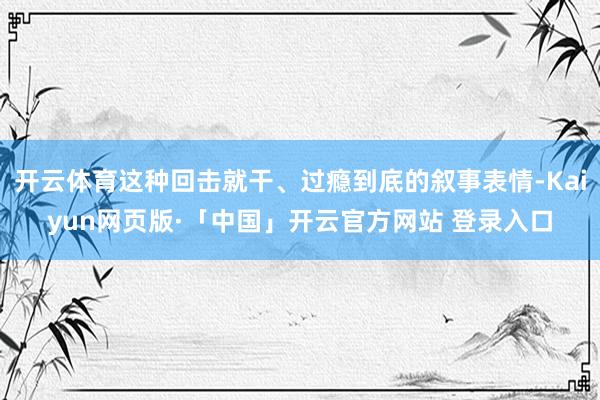 开云体育这种回击就干、过瘾到底的叙事表情-Kaiyun网页版·「中国」开云官方网站 登录入口