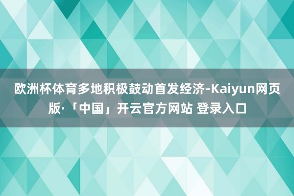 欧洲杯体育多地积极鼓动首发经济-Kaiyun网页版·「中国」开云官方网站 登录入口