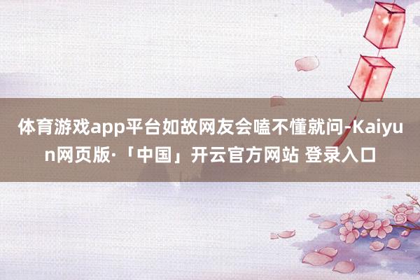 体育游戏app平台如故网友会嗑不懂就问-Kaiyun网页版·「中国」开云官方网站 登录入口