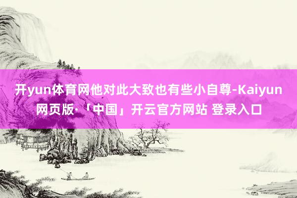 开yun体育网他对此大致也有些小自尊-Kaiyun网页版·「中国」开云官方网站 登录入口