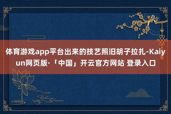 体育游戏app平台出来的技艺照旧胡子拉扎-Kaiyun网页版·「中国」开云官方网站 登录入口