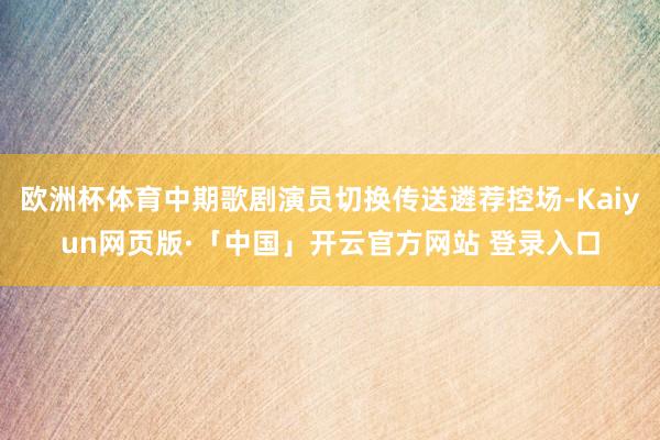 欧洲杯体育中期歌剧演员切换传送遴荐控场-Kaiyun网页版·「中国」开云官方网站 登录入口