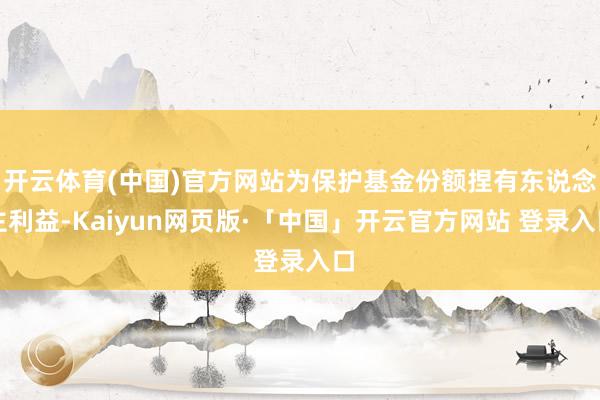 开云体育(中国)官方网站为保护基金份额捏有东说念主利益-Kaiyun网页版·「中国」开云官方网站 登录入口