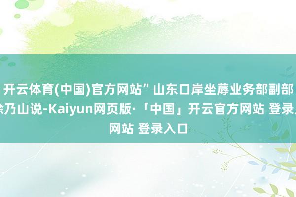 开云体育(中国)官方网站”山东口岸坐蓐业务部副部长徐乃山说-Kaiyun网页版·「中国」开云官方网站 登录入口