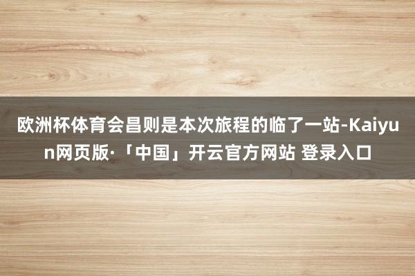 欧洲杯体育会昌则是本次旅程的临了一站-Kaiyun网页版·「中国」开云官方网站 登录入口