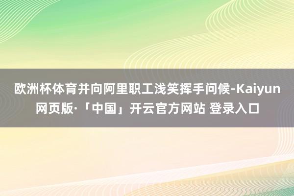 欧洲杯体育并向阿里职工浅笑挥手问候-Kaiyun网页版·「中国」开云官方网站 登录入口
