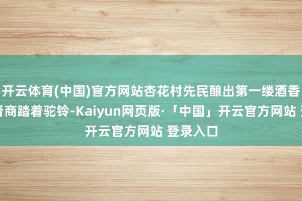 开云体育(中国)官方网站杏花村先民酿出第一缕酒香；明清晋商踏着驼铃-Kaiyun网页版·「中国」开云官方网站 登录入口