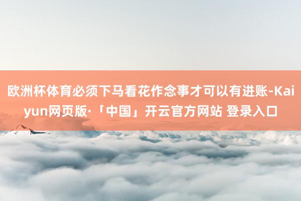 欧洲杯体育必须下马看花作念事才可以有进账-Kaiyun网页版·「中国」开云官方网站 登录入口