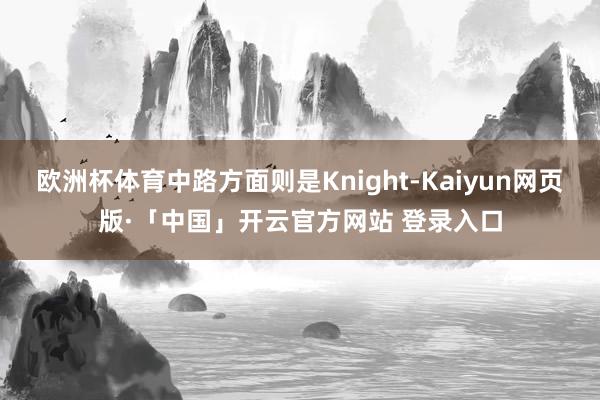 欧洲杯体育中路方面则是Knight-Kaiyun网页版·「中国」开云官方网站 登录入口