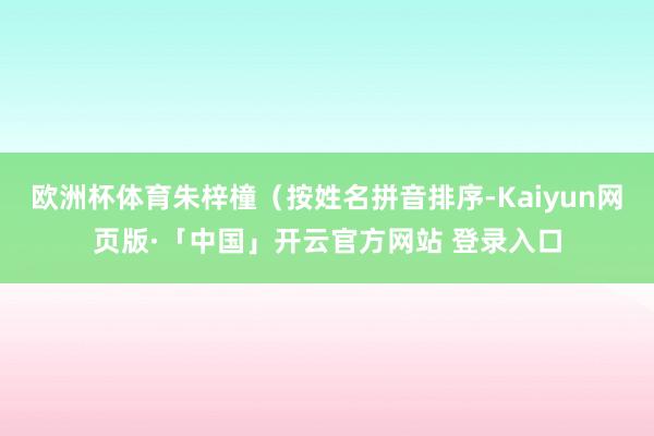 欧洲杯体育朱梓橦（按姓名拼音排序-Kaiyun网页版·「中国」开云官方网站 登录入口