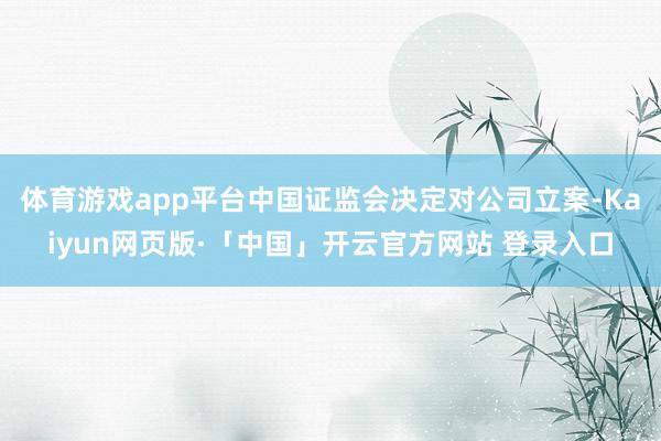 体育游戏app平台中国证监会决定对公司立案-Kaiyun网页版·「中国」开云官方网站 登录入口