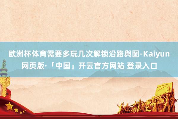 欧洲杯体育需要多玩几次解锁沿路舆图-Kaiyun网页版·「中国」开云官方网站 登录入口