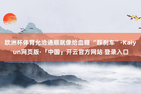 欧洲杯体育允洽通顺就像给血糖 “踩刹车”-Kaiyun网页版·「中国」开云官方网站 登录入口