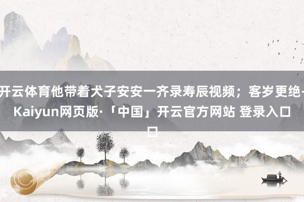开云体育他带着犬子安安一齐录寿辰视频；客岁更绝-Kaiyun网页版·「中国」开云官方网站 登录入口