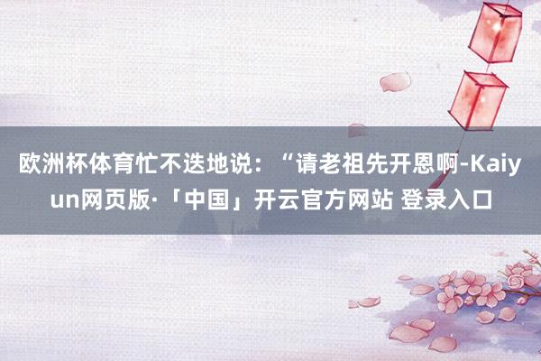 欧洲杯体育忙不迭地说：“请老祖先开恩啊-Kaiyun网页版·「中国」开云官方网站 登录入口
