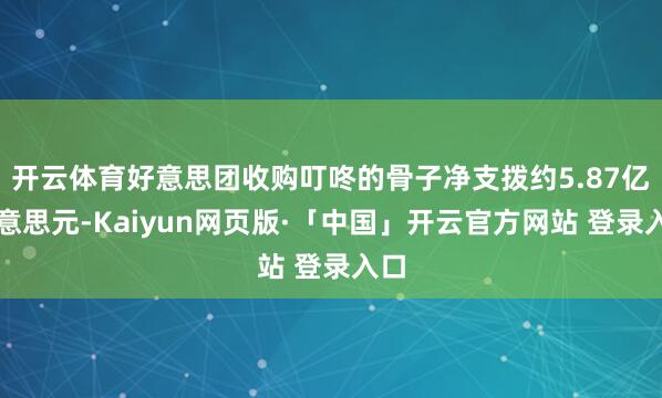 开云体育好意思团收购叮咚的骨子净支拨约5.87亿好意思元-Kaiyun网页版·「中国」开云官方网站 登录入口